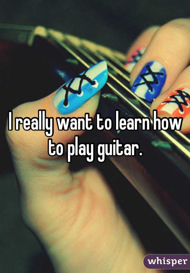I really want to learn how to play guitar.