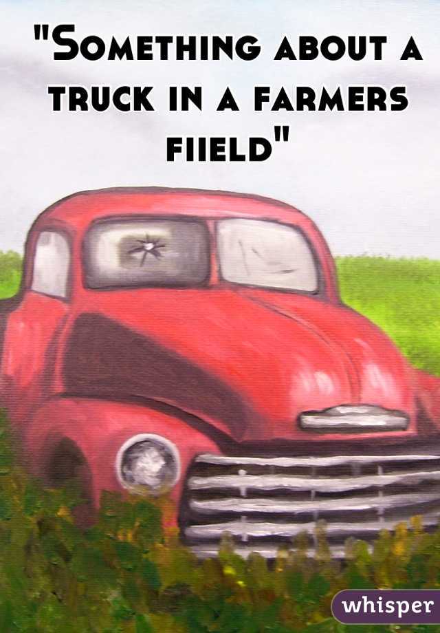 "Something about a truck in a farmers fiield"
