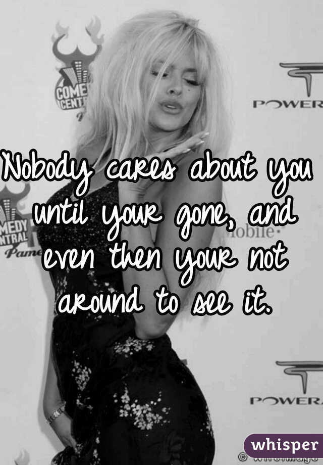 Nobody cares about you until your gone, and even then your not around to see it.