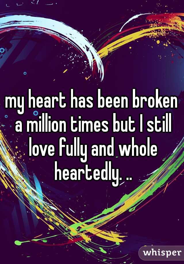 my heart has been broken a million times but I still love fully and whole heartedly. ..