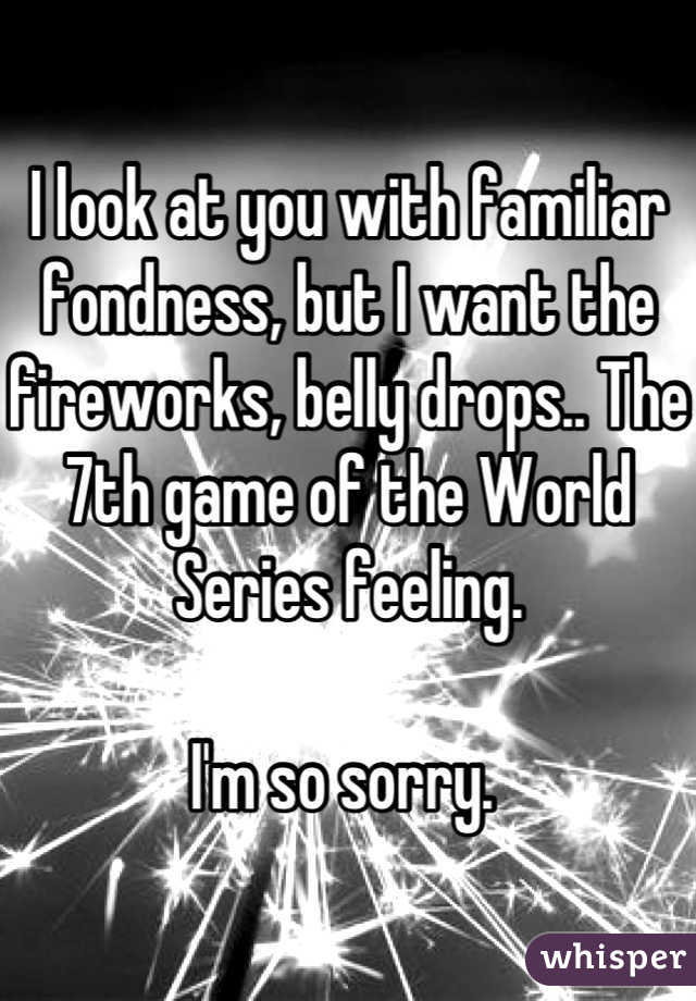 I look at you with familiar fondness, but I want the fireworks, belly drops.. The 7th game of the World Series feeling. 

I'm so sorry. 