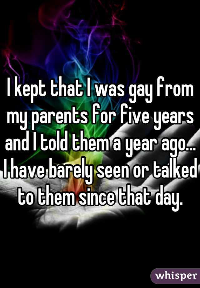 I kept that I was gay from my parents for five years and I told them a year ago... I have barely seen or talked to them since that day.