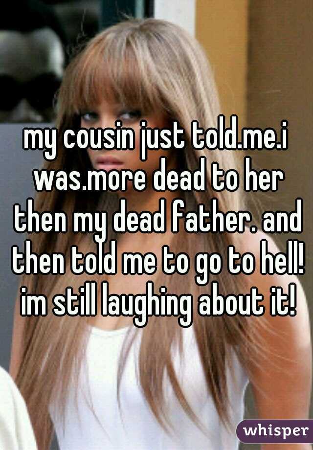 my cousin just told.me.i was.more dead to her then my dead father. and then told me to go to hell! im still laughing about it!