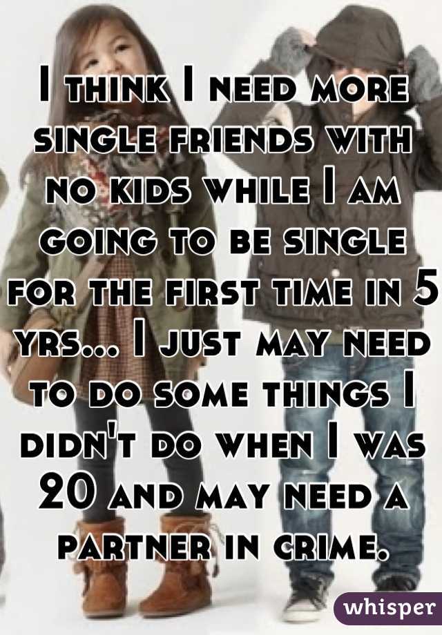 I think I need more single friends with no kids while I am going to be single for the first time in 5 yrs... I just may need to do some things I didn't do when I was 20 and may need a partner in crime.