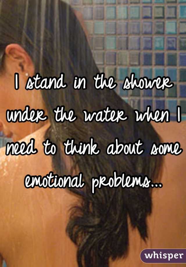 I stand in the shower under the water when I need to think about some emotional problems...