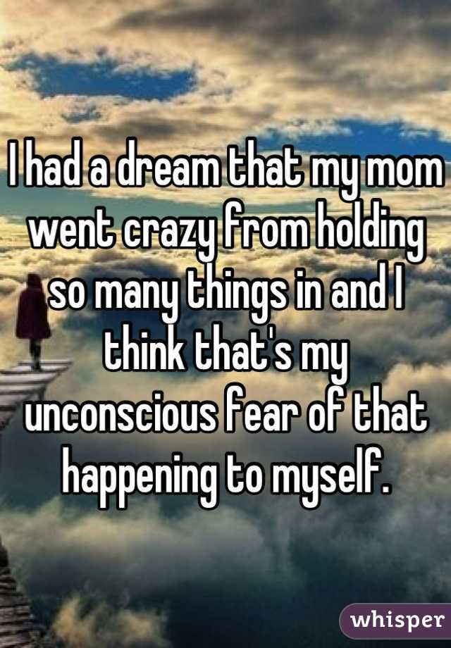 I had a dream that my mom went crazy from holding so many things in and I think that's my unconscious fear of that happening to myself.