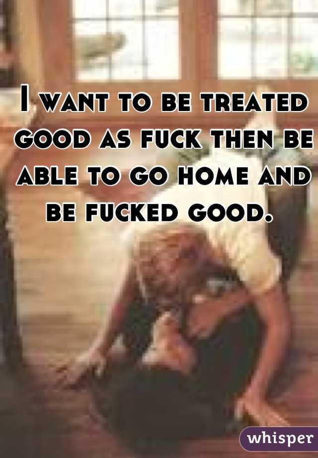 I want to be treated good as fuck then be able to go home and be fucked good. 