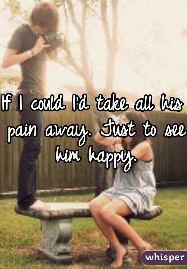 If I could I'd take all his pain away. Just to see him happy.