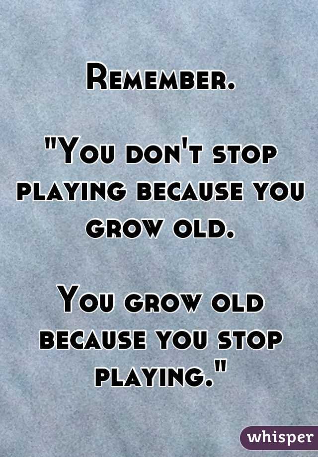 Remember.

"You don't stop playing because you grow old.

You grow old because you stop playing."