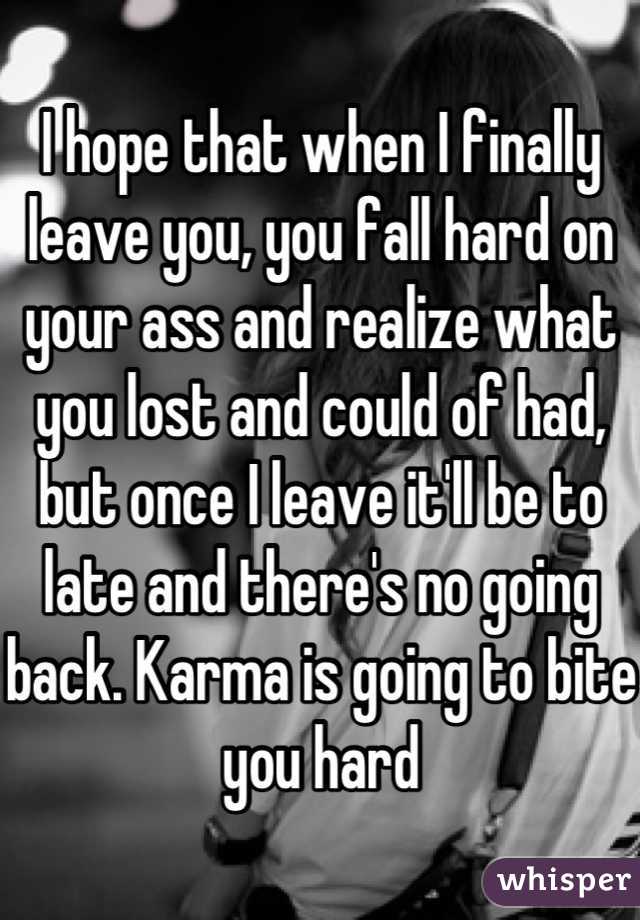 I hope that when I finally leave you, you fall hard on your ass and realize what you lost and could of had, but once I leave it'll be to late and there's no going back. Karma is going to bite you hard