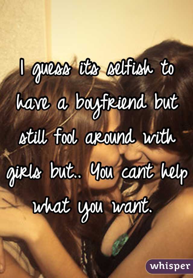 I guess its selfish to have a boyfriend but still fool around with girls but.. You cant help what you want. 