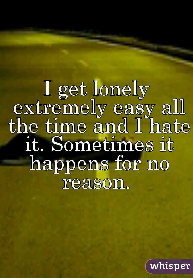 I get lonely extremely easy all the time and I hate it. Sometimes it happens for no reason. 