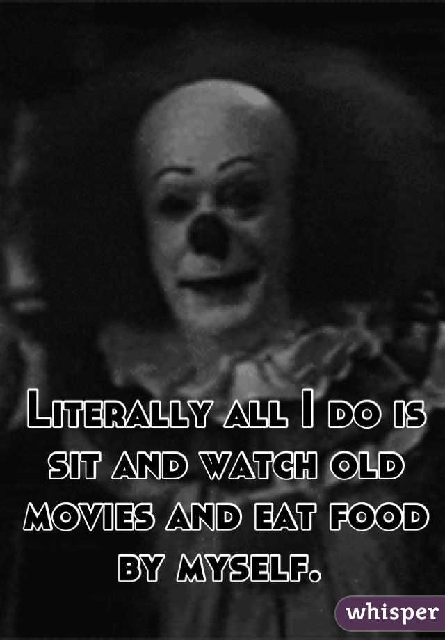 Literally all I do is sit and watch old movies and eat food by myself. 