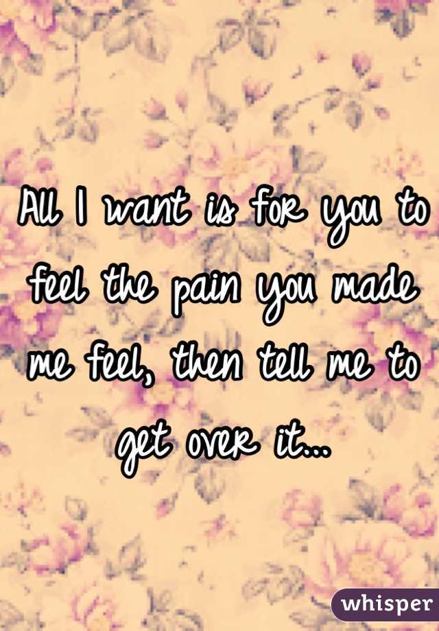 All I want is for you to feel the pain you made me feel, then tell me to get over it...