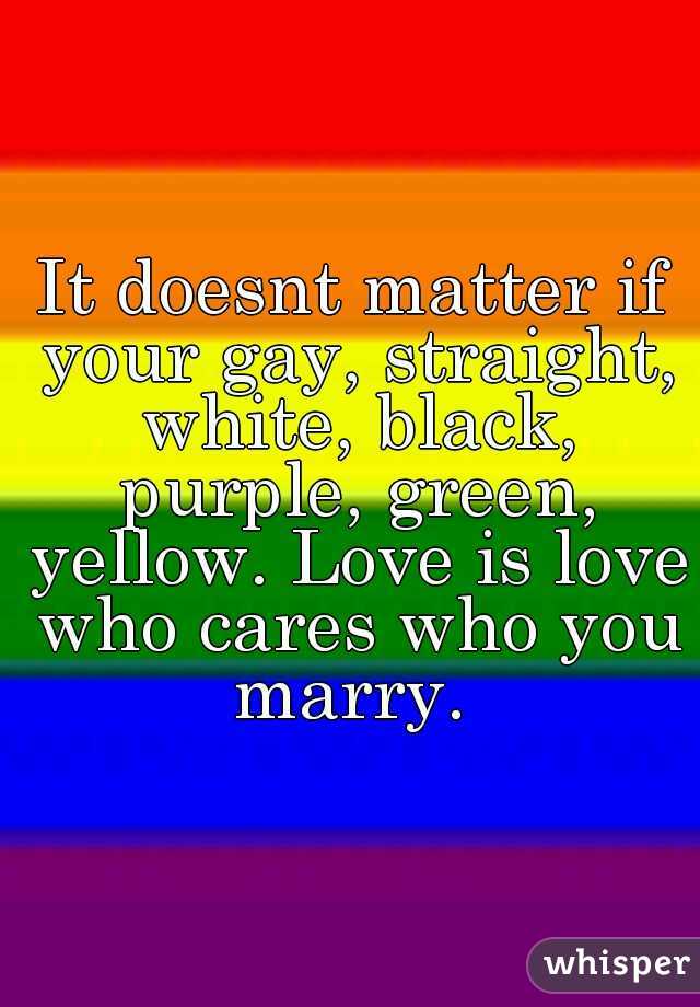 It doesnt matter if your gay, straight, white, black, purple, green, yellow. Love is love who cares who you marry. 