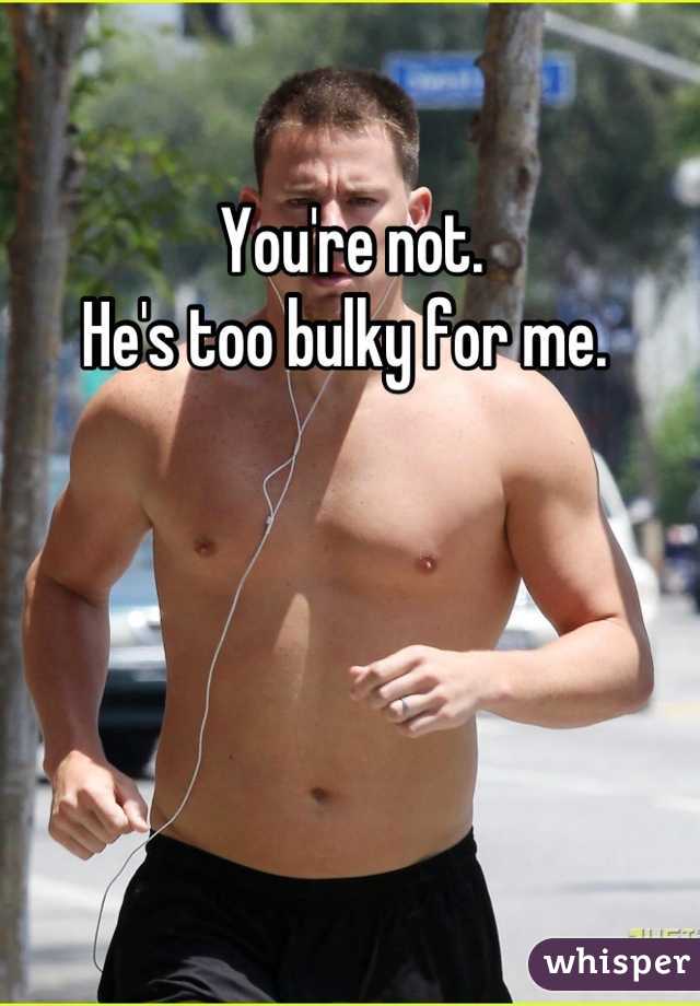 You're not. 
He's too bulky for me. 
