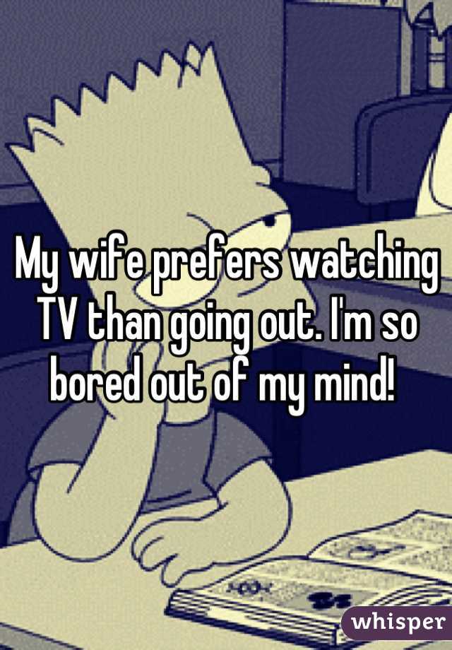 My wife prefers watching TV than going out. I'm so bored out of my mind! 