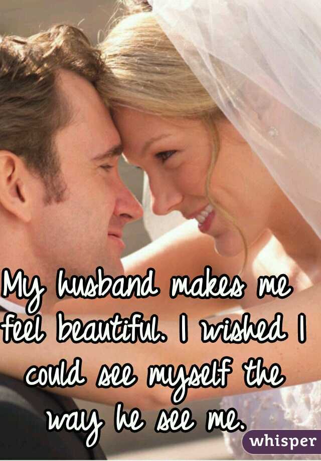 My husband makes me feel beautiful. I wished I could see myself the way he see me. 