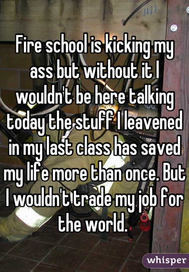 Fire school is kicking my ass but without it I wouldn't be here talking today the stuff I leavened in my last class has saved my life more than once. But I wouldn't trade my job for the world. 