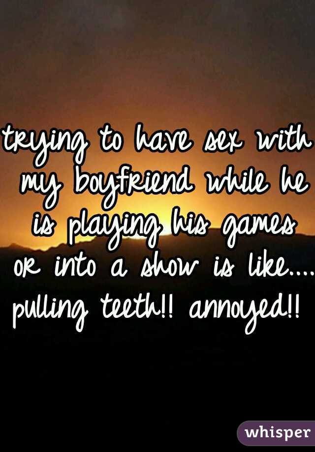 trying to have sex with my boyfriend while he is playing his games or into a show is like.... pulling teeth!! annoyed!! 