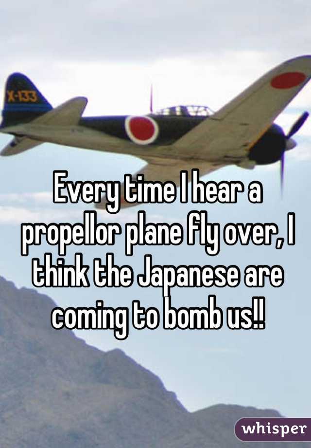 Every time I hear a propellor plane fly over, I think the Japanese are coming to bomb us!!