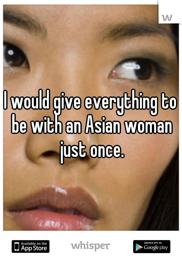 I would give everything to be with an Asian woman just once.