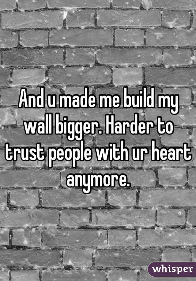 And u made me build my wall bigger. Harder to trust people with ur heart anymore.