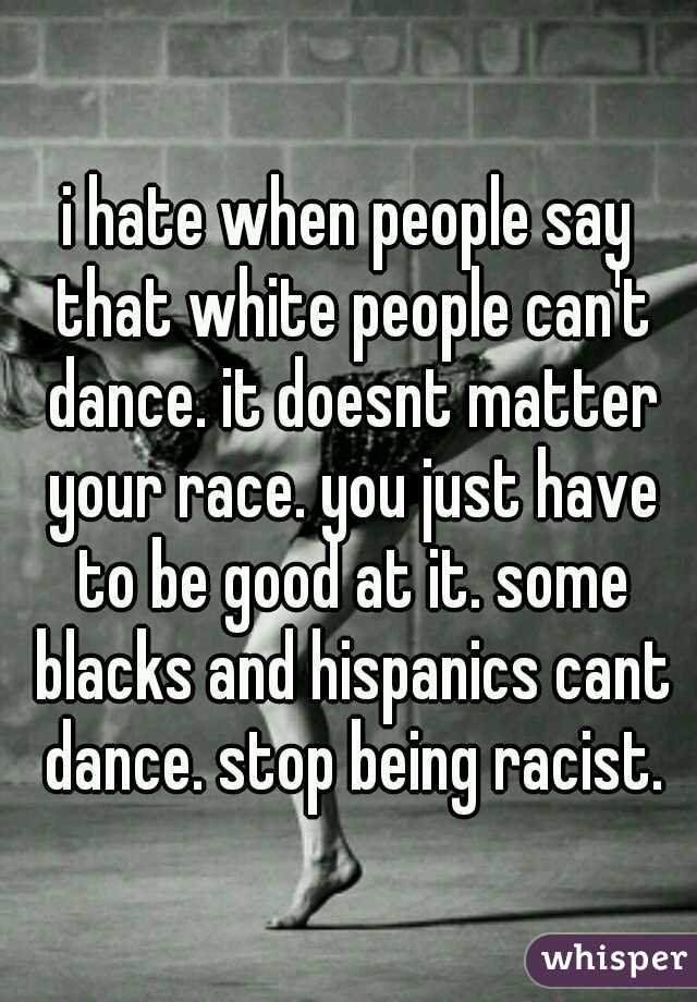i hate when people say that white people can't dance. it doesnt matter your race. you just have to be good at it. some blacks and hispanics cant dance. stop being racist.