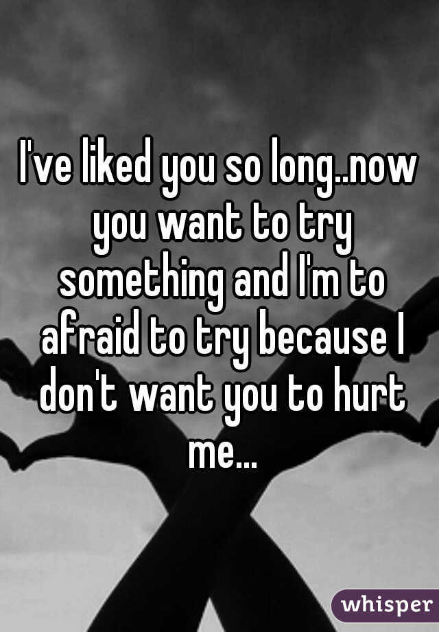 I've liked you so long..now you want to try something and I'm to afraid to try because I don't want you to hurt me...