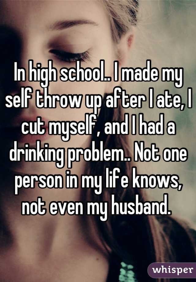 In high school.. I made my self throw up after I ate, I cut myself, and I had a drinking problem.. Not one person in my life knows, not even my husband. 