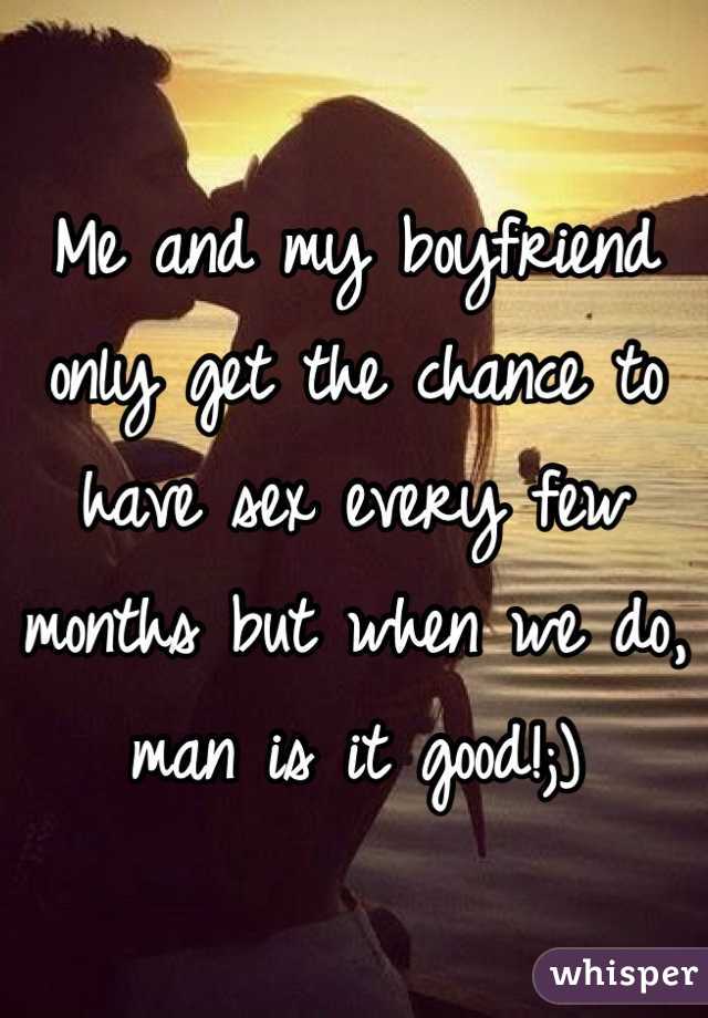Me and my boyfriend only get the chance to have sex every few months but when we do, man is it good!;)