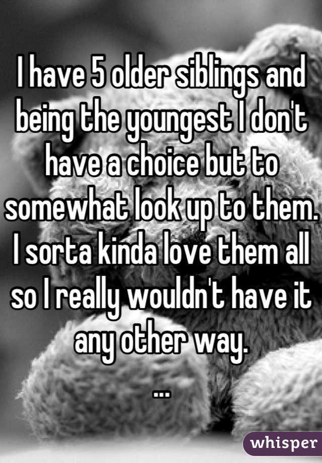 I have 5 older siblings and being the youngest I don't have a choice but to somewhat look up to them. I sorta kinda love them all so I really wouldn't have it any other way. 
...