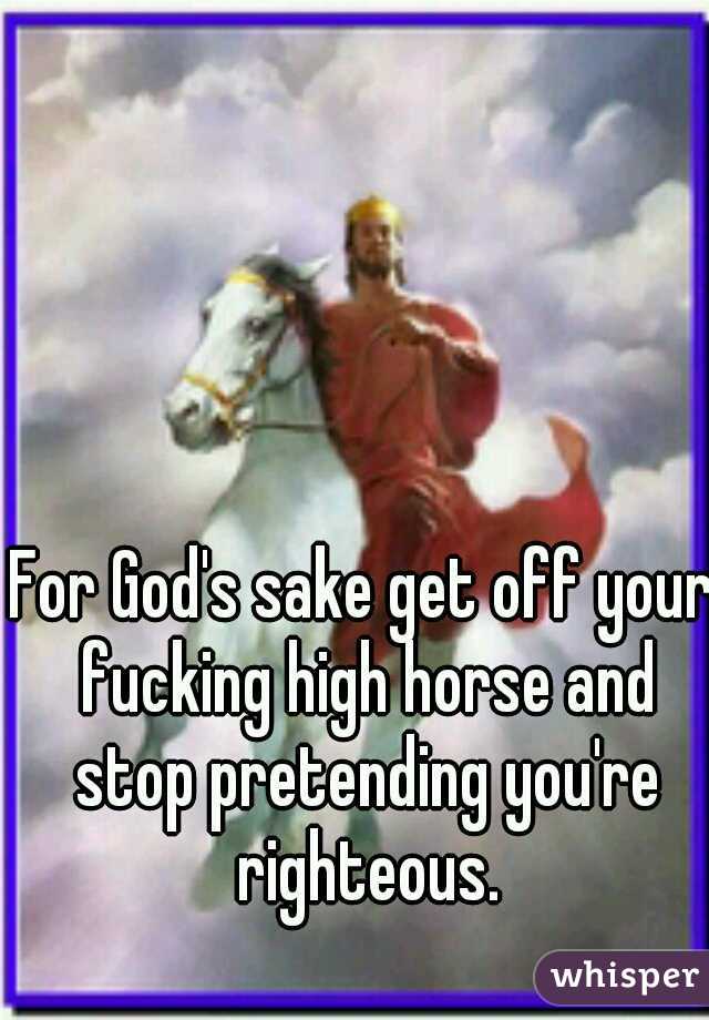 For God's sake get off your fucking high horse and stop pretending you're righteous.