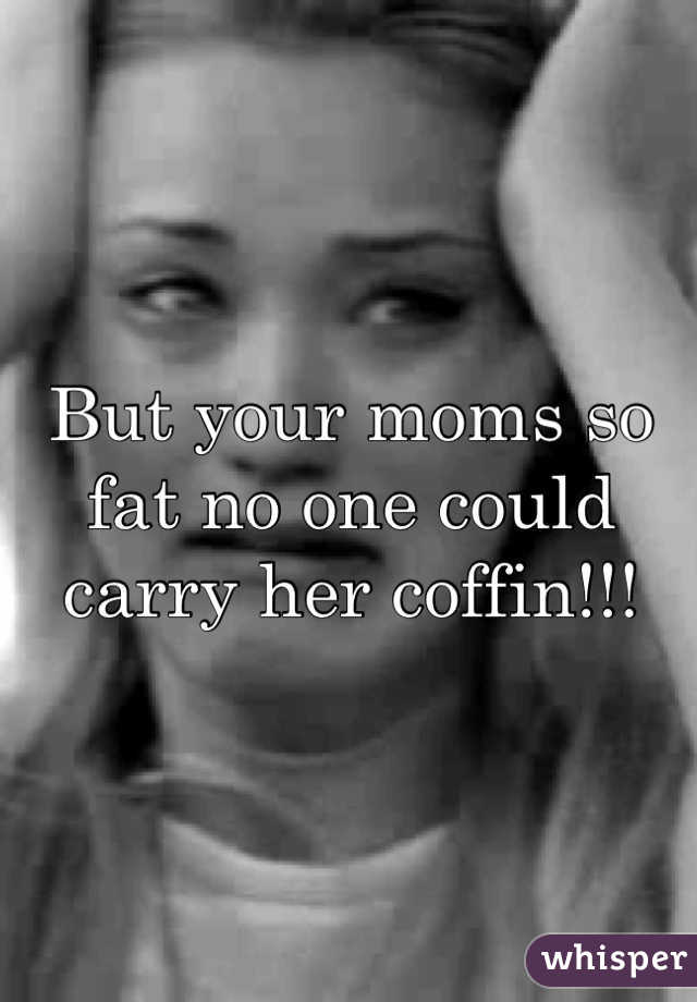 But your moms so fat no one could carry her coffin!!!