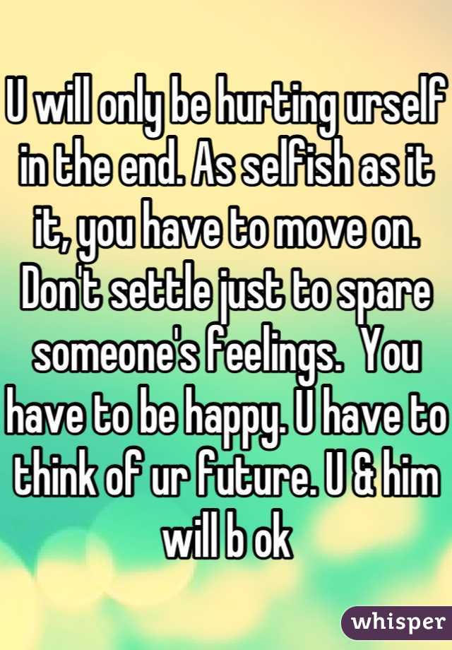 U will only be hurting urself in the end. As selfish as it it, you have to move on. Don't settle just to spare someone's feelings.  You have to be happy. U have to think of ur future. U & him will b ok