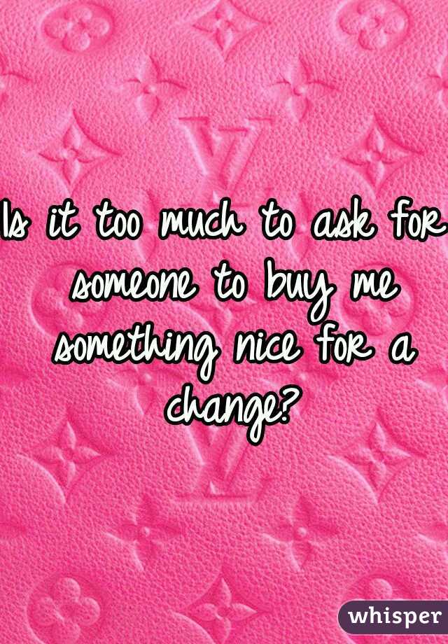 Is it too much to ask for someone to buy me something nice for a change?