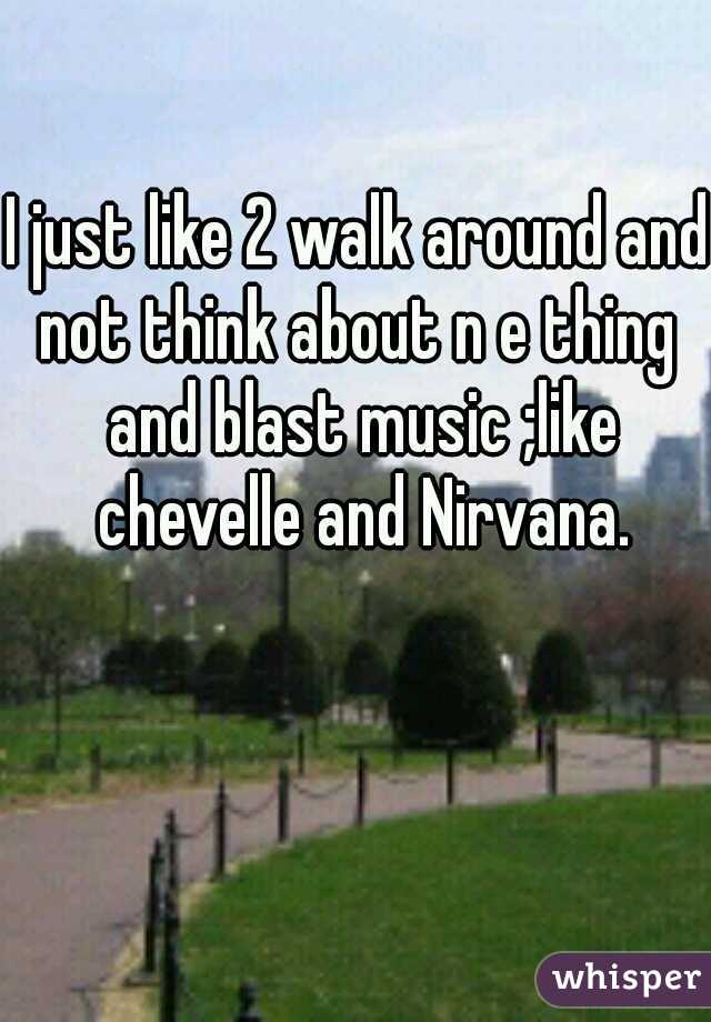 I just like 2 walk around and not think about n e thing  and blast music ;like chevelle and Nirvana.