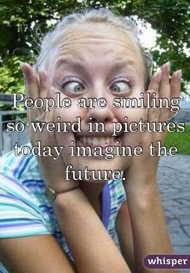 People are smiling so weird in pictures today imagine the future.