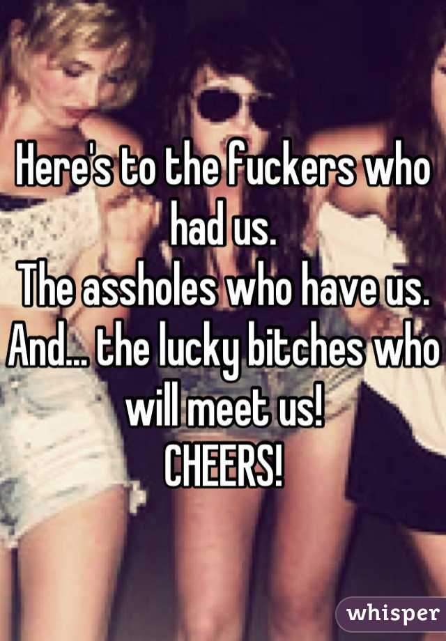 Here's to the fuckers who had us.
The assholes who have us.
And... the lucky bitches who will meet us!
CHEERS!