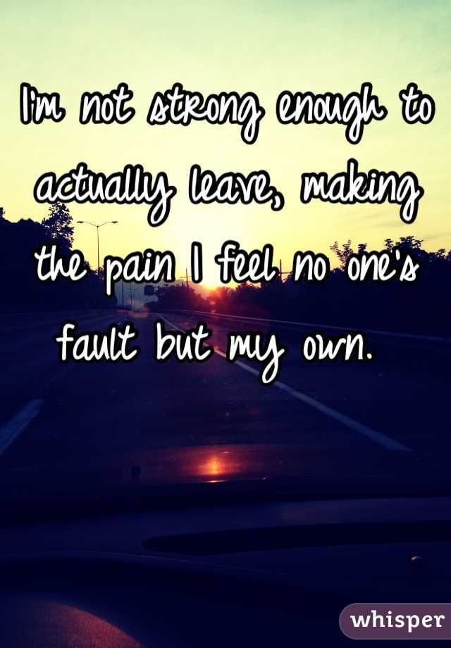 I'm not strong enough to actually leave, making the pain I feel no one's fault but my own. 