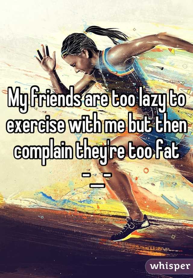 My friends are too lazy to exercise with me but then complain they're too fat    -__-
