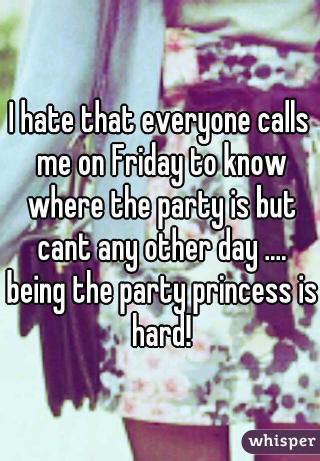I hate that everyone calls me on Friday to know where the party is but cant any other day .... being the party princess is hard!