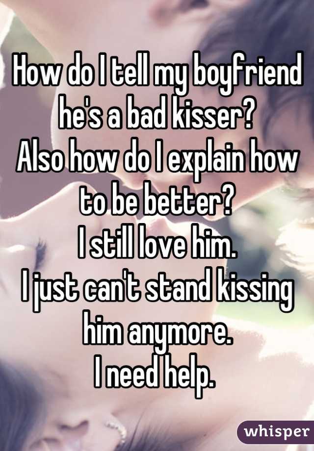 How do I tell my boyfriend he's a bad kisser? 
Also how do I explain how to be better?
I still love him. 
I just can't stand kissing him anymore. 
I need help. 