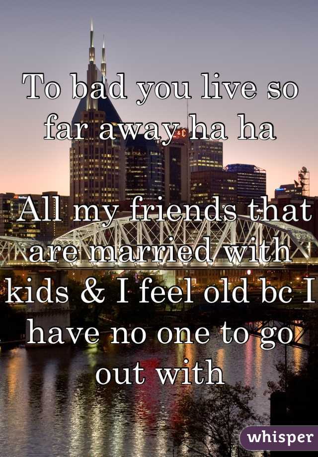 To bad you live so far away ha ha

 All my friends that are married with kids & I feel old bc I have no one to go out with