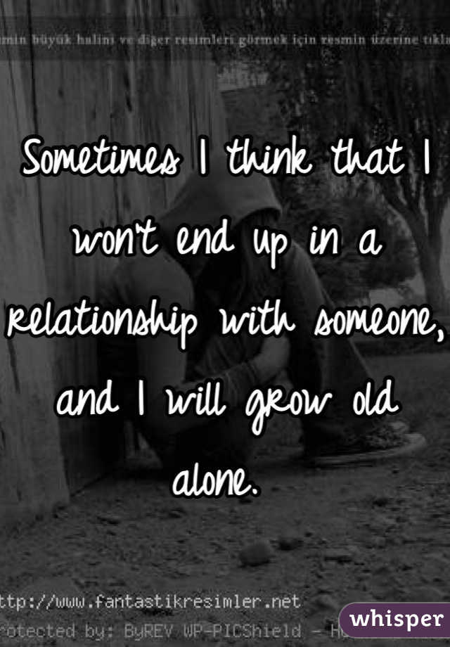 Sometimes I think that I won't end up in a relationship with someone, and I will grow old alone. 