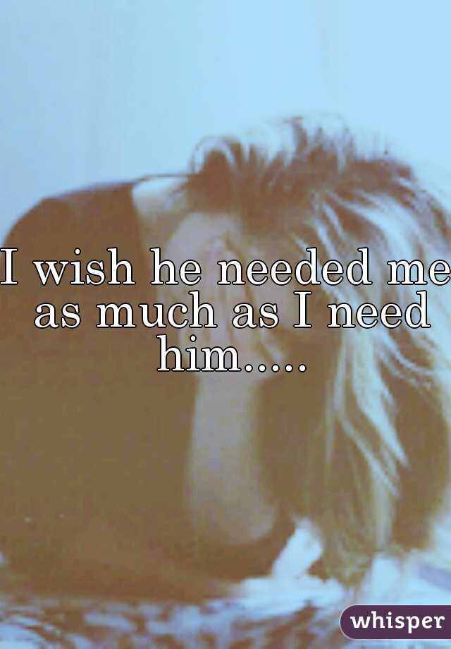 I wish he needed me as much as I need him.....