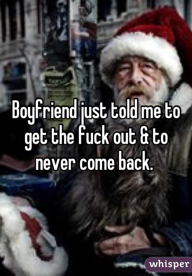 Boyfriend just told me to get the fuck out & to never come back. 