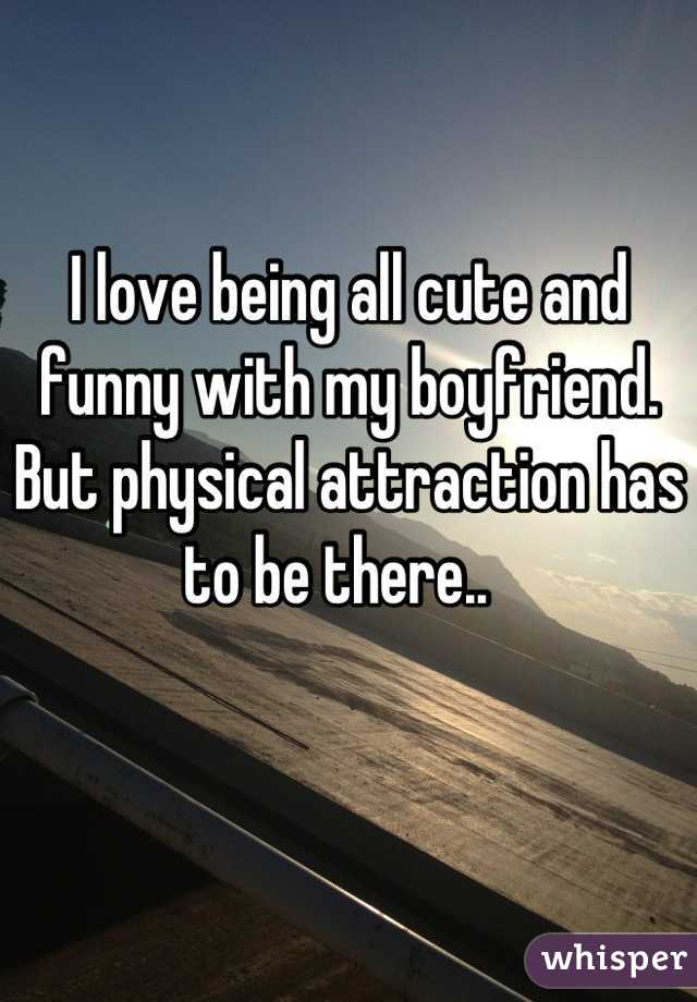 I love being all cute and funny with my boyfriend. But physical attraction has to be there..  