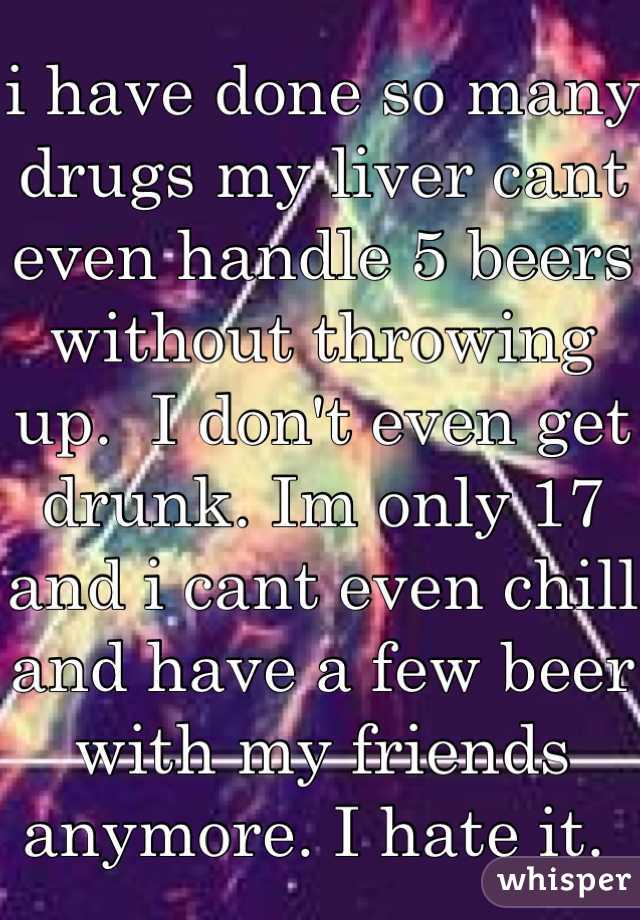 i have done so many drugs my liver cant even handle 5 beers without throwing up.  I don't even get drunk. Im only 17 and i cant even chill and have a few beer with my friends anymore. I hate it. 