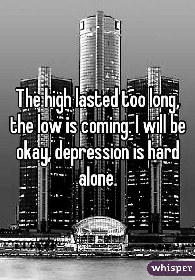 The high lasted too long, the low is coming. I will be okay, depression is hard alone.